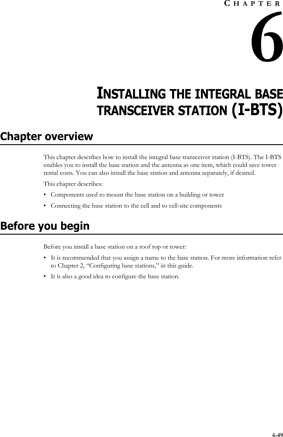 6-49CHAPTER6CHAPTER 6INSTALLING THE INTEGRAL BASETRANSCEIVER STATION (I-BTS)Chapter overviewThis chapter describes how to install the integral base transceiver station (I-BTS). The I-BTS enables you to install the base station and the antenna as one item, which could save tower rental costs. You can also install the base station and antenna separately, if desired. This chapter describes:• Components used to mount the base station on a building or tower • Connecting the base station to the cell and to cell-site componentsBefore you beginBefore you install a base station on a roof top or tower:• It is recommended that you assign a name to the base station. For more information refer to Chapter 2, “Configuring base stations‚” in this guide.• It is also a good idea to configure the base station. 