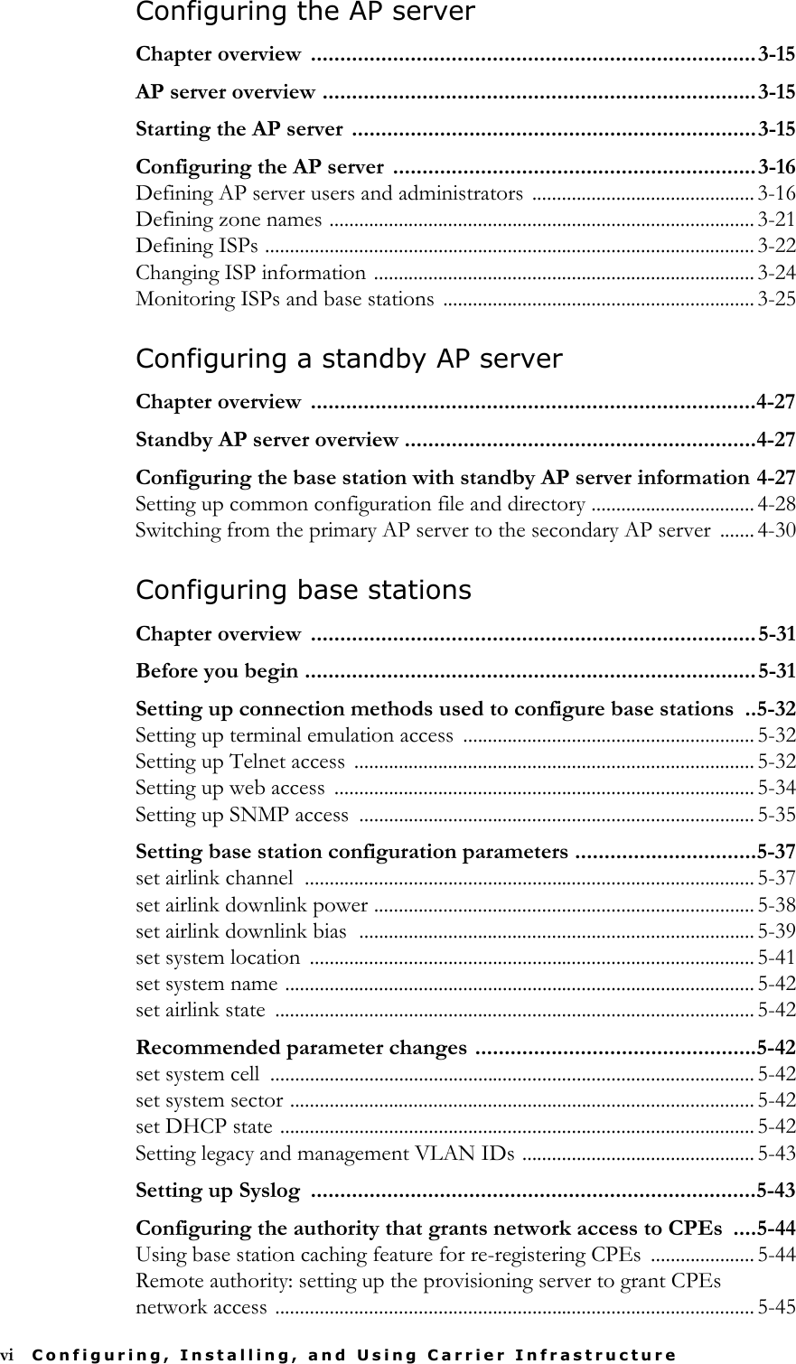 vi Configuring, Installing, and Using Carrier InfrastructureConfiguring the AP serverChapter overview  ............................................................................3-15AP server overview ..........................................................................3-15Starting the AP server .....................................................................3-15Configuring the AP server  ..............................................................3-16Defining AP server users and administrators ............................................. 3-16Defining zone names ...................................................................................... 3-21Defining ISPs ................................................................................................... 3-22Changing ISP information ............................................................................. 3-24Monitoring ISPs and base stations ............................................................... 3-25Configuring a standby AP serverChapter overview  ............................................................................4-27Standby AP server overview ............................................................4-27Configuring the base station with standby AP server information 4-27Setting up common configuration file and directory ................................. 4-28Switching from the primary AP server to the secondary AP server  ....... 4-30Configuring base stationsChapter overview  ............................................................................5-31Before you begin .............................................................................5-31Setting up connection methods used to configure base stations  ..5-32Setting up terminal emulation access  ........................................................... 5-32Setting up Telnet access  ................................................................................. 5-32Setting up web access  ..................................................................................... 5-34Setting up SNMP access  ................................................................................ 5-35Setting base station configuration parameters ...............................5-37set airlink channel  ........................................................................................... 5-37set airlink downlink power ............................................................................. 5-38set airlink downlink bias  ................................................................................ 5-39set system location  .......................................................................................... 5-41set system name ............................................................................................... 5-42set airlink state  ................................................................................................. 5-42Recommended parameter changes ................................................5-42set system cell  .................................................................................................. 5-42set system sector .............................................................................................. 5-42set DHCP state ................................................................................................ 5-42Setting legacy and management VLAN IDs ............................................... 5-43Setting up Syslog  ............................................................................5-43Configuring the authority that grants network access to CPEs  ....5-44Using base station caching feature for re-registering CPEs  ..................... 5-44Remote authority: setting up the provisioning server to grant CPEs network access ................................................................................................. 5-45