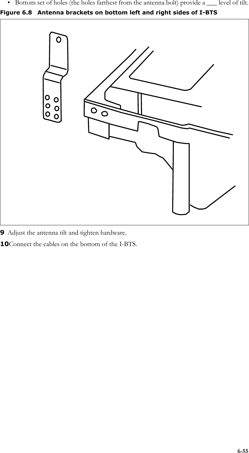 6-55• Bottom set of holes (the holes farthest from the antenna bolt) provide a ___ level of tilt.9Adjust the antenna tilt and tighten hardware.10Connect the cables on the bottom of the I-BTS. Figure 6.8 Antenna brackets on bottom left and right sides of I-BTS