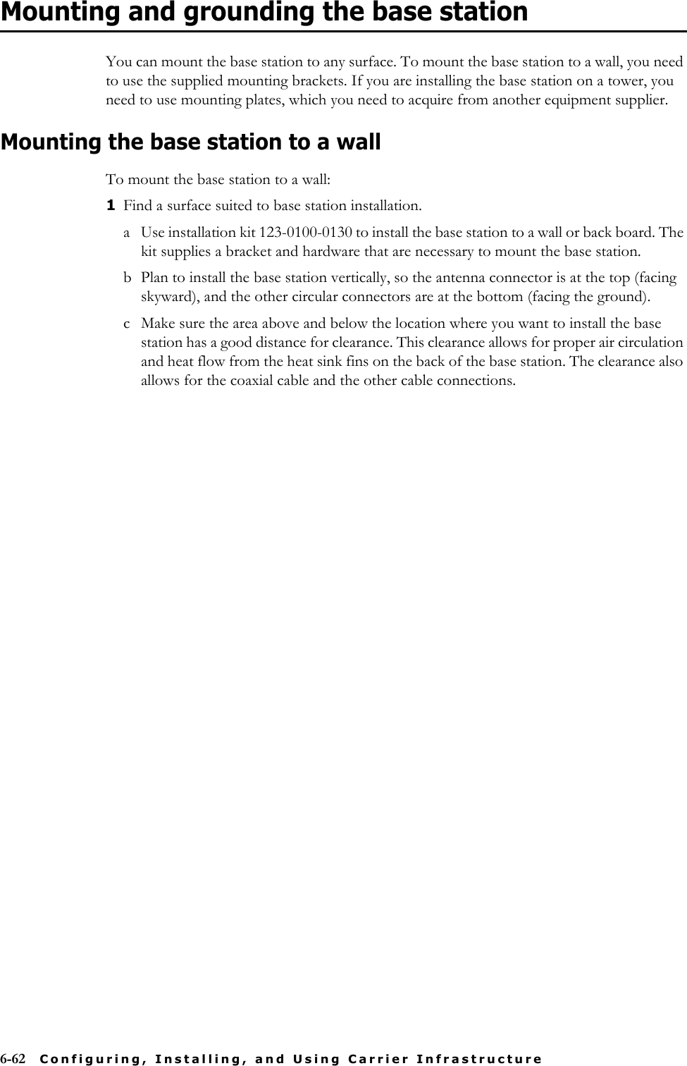 6-62 Configuring, Installing, and Using Carrier InfrastructureMounting and grounding the base stationYou can mount the base station to any surface. To mount the base station to a wall, you need to use the supplied mounting brackets. If you are installing the base station on a tower, you need to use mounting plates, which you need to acquire from another equipment supplier. Mounting the base station to a wallTo mount the base station to a wall: 1Find a surface suited to base station installation.a Use installation kit 123-0100-0130 to install the base station to a wall or back board. The kit supplies a bracket and hardware that are necessary to mount the base station. b Plan to install the base station vertically, so the antenna connector is at the top (facing skyward), and the other circular connectors are at the bottom (facing the ground).c Make sure the area above and below the location where you want to install the base station has a good distance for clearance. This clearance allows for proper air circulation and heat flow from the heat sink fins on the back of the base station. The clearance also allows for the coaxial cable and the other cable connections.