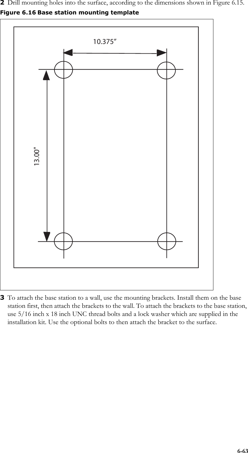 6-632Drill mounting holes into the surface, according to the dimensions shown in Figure 6.15.3To attach the base station to a wall, use the mounting brackets. Install them on the base station first, then attach the brackets to the wall. To attach the brackets to the base station, use 5/16 inch x 18 inch UNC thread bolts and a lock washer which are supplied in the installation kit. Use the optional bolts to then attach the bracket to the surface.Figure 6.16 Base station mounting template10.375”13.00&quot;