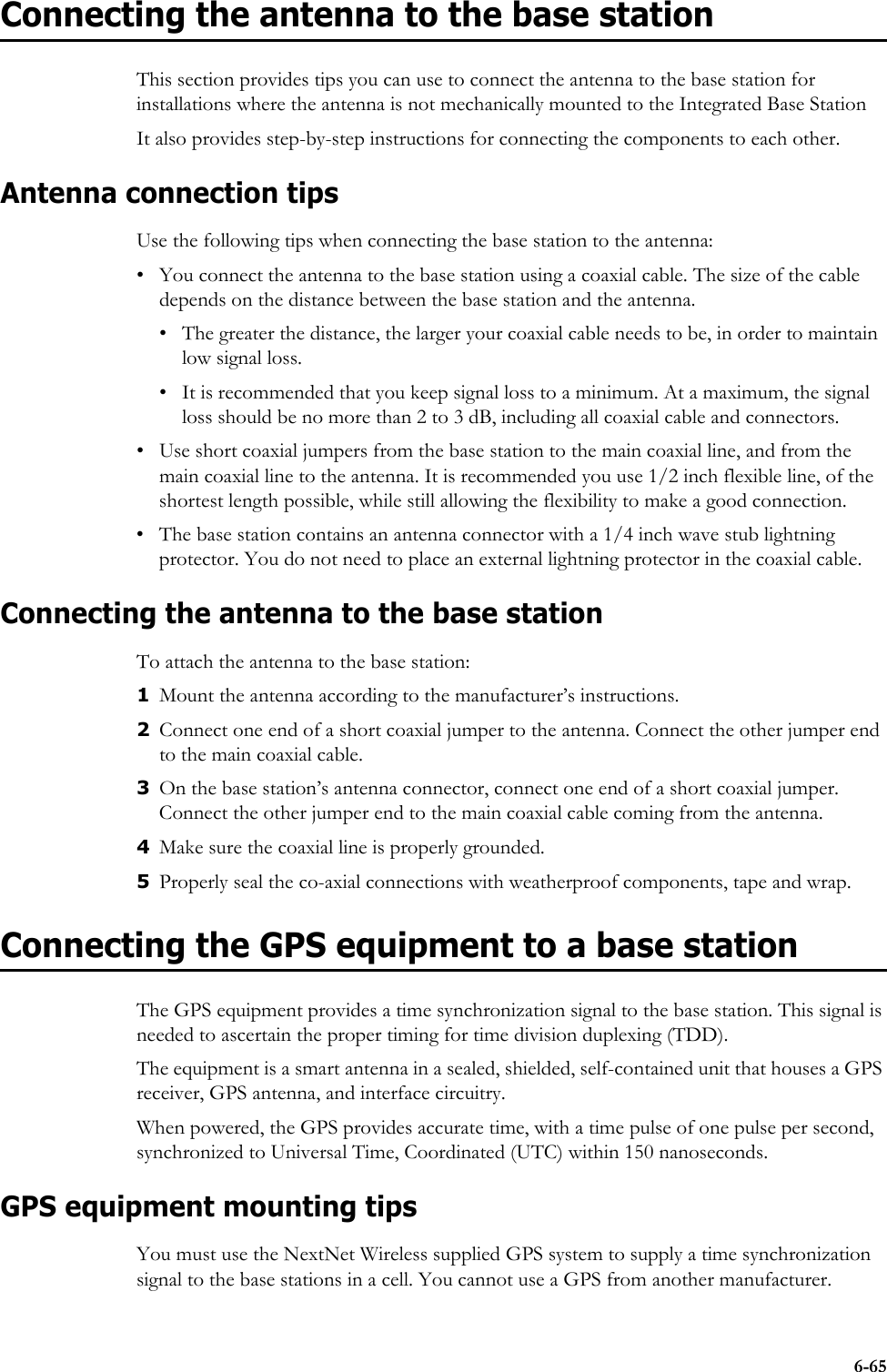 6-65Connecting the antenna to the base stationThis section provides tips you can use to connect the antenna to the base station for installations where the antenna is not mechanically mounted to the Integrated Base StationIt also provides step-by-step instructions for connecting the components to each other.Antenna connection tipsUse the following tips when connecting the base station to the antenna:• You connect the antenna to the base station using a coaxial cable. The size of the cable depends on the distance between the base station and the antenna. • The greater the distance, the larger your coaxial cable needs to be, in order to maintain low signal loss. • It is recommended that you keep signal loss to a minimum. At a maximum, the signal loss should be no more than 2 to 3 dB, including all coaxial cable and connectors.• Use short coaxial jumpers from the base station to the main coaxial line, and from the main coaxial line to the antenna. It is recommended you use 1/2 inch flexible line, of the shortest length possible, while still allowing the flexibility to make a good connection.• The base station contains an antenna connector with a 1/4 inch wave stub lightning protector. You do not need to place an external lightning protector in the coaxial cable. Connecting the antenna to the base stationTo attach the antenna to the base station:1Mount the antenna according to the manufacturer’s instructions. 2Connect one end of a short coaxial jumper to the antenna. Connect the other jumper end to the main coaxial cable.3On the base station’s antenna connector, connect one end of a short coaxial jumper. Connect the other jumper end to the main coaxial cable coming from the antenna.4Make sure the coaxial line is properly grounded.5Properly seal the co-axial connections with weatherproof components, tape and wrap.Connecting the GPS equipment to a base stationThe GPS equipment provides a time synchronization signal to the base station. This signal is needed to ascertain the proper timing for time division duplexing (TDD). The equipment is a smart antenna in a sealed, shielded, self-contained unit that houses a GPS receiver, GPS antenna, and interface circuitry. When powered, the GPS provides accurate time, with a time pulse of one pulse per second, synchronized to Universal Time, Coordinated (UTC) within 150 nanoseconds. GPS equipment mounting tipsYou must use the NextNet Wireless supplied GPS system to supply a time synchronization signal to the base stations in a cell. You cannot use a GPS from another manufacturer. 