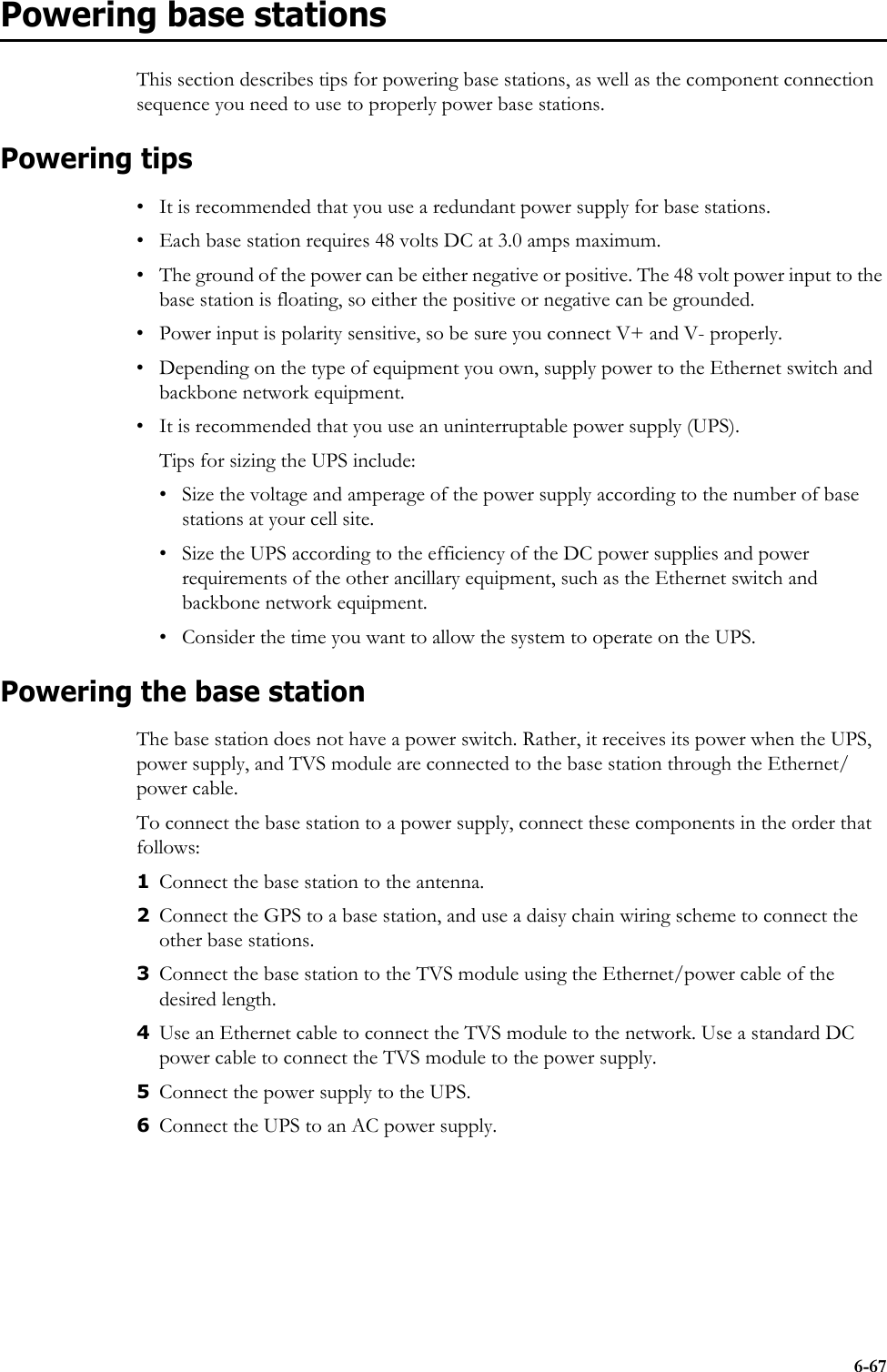 6-67Powering base stationsThis section describes tips for powering base stations, as well as the component connection sequence you need to use to properly power base stations.Powering tips• It is recommended that you use a redundant power supply for base stations. • Each base station requires 48 volts DC at 3.0 amps maximum. • The ground of the power can be either negative or positive. The 48 volt power input to the base station is floating, so either the positive or negative can be grounded. • Power input is polarity sensitive, so be sure you connect V+ and V- properly.• Depending on the type of equipment you own, supply power to the Ethernet switch and backbone network equipment.• It is recommended that you use an uninterruptable power supply (UPS).Tips for sizing the UPS include:• Size the voltage and amperage of the power supply according to the number of base stations at your cell site. • Size the UPS according to the efficiency of the DC power supplies and power requirements of the other ancillary equipment, such as the Ethernet switch and backbone network equipment.• Consider the time you want to allow the system to operate on the UPS.Powering the base stationThe base station does not have a power switch. Rather, it receives its power when the UPS, power supply, and TVS module are connected to the base station through the Ethernet/power cable. To connect the base station to a power supply, connect these components in the order that follows: 1Connect the base station to the antenna.2Connect the GPS to a base station, and use a daisy chain wiring scheme to connect the other base stations.3Connect the base station to the TVS module using the Ethernet/power cable of the desired length.4Use an Ethernet cable to connect the TVS module to the network. Use a standard DC power cable to connect the TVS module to the power supply.5Connect the power supply to the UPS. 6Connect the UPS to an AC power supply.