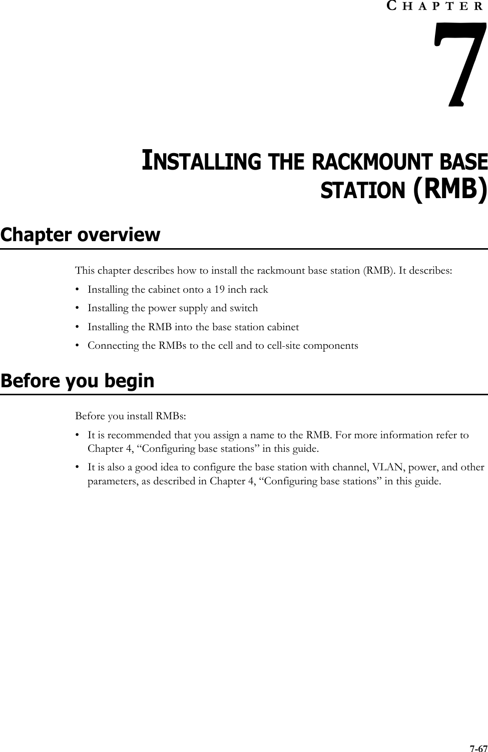 7-67CHAPTER7CHAPTER 7INSTALLING THE RACKMOUNT BASESTATION (RMB)Chapter overviewThis chapter describes how to install the rackmount base station (RMB). It describes:• Installing the cabinet onto a 19 inch rack• Installing the power supply and switch• Installing the RMB into the base station cabinet• Connecting the RMBs to the cell and to cell-site componentsBefore you beginBefore you install RMBs:• It is recommended that you assign a name to the RMB. For more information refer to Chapter 4, “Configuring base stations” in this guide.• It is also a good idea to configure the base station with channel, VLAN, power, and other parameters, as described in Chapter 4, “Configuring base stations” in this guide. 