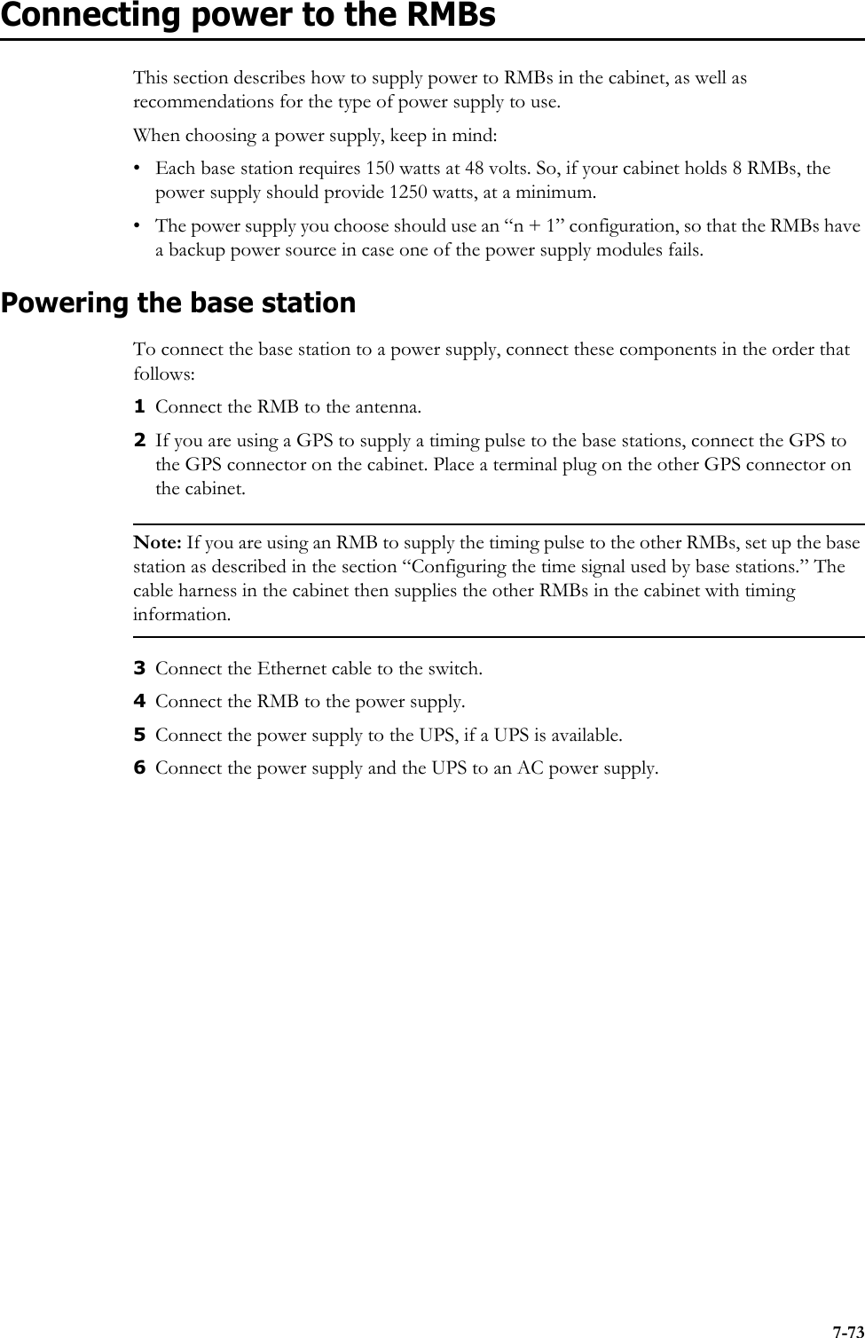 7-73Connecting power to the RMBsThis section describes how to supply power to RMBs in the cabinet, as well as recommendations for the type of power supply to use.When choosing a power supply, keep in mind:• Each base station requires 150 watts at 48 volts. So, if your cabinet holds 8 RMBs, the power supply should provide 1250 watts, at a minimum.• The power supply you choose should use an “n + 1” configuration, so that the RMBs have a backup power source in case one of the power supply modules fails. Powering the base stationTo connect the base station to a power supply, connect these components in the order that follows: 1Connect the RMB to the antenna.2If you are using a GPS to supply a timing pulse to the base stations, connect the GPS to the GPS connector on the cabinet. Place a terminal plug on the other GPS connector on the cabinet.Note: If you are using an RMB to supply the timing pulse to the other RMBs, set up the base station as described in the section “Configuring the time signal used by base stations.” The cable harness in the cabinet then supplies the other RMBs in the cabinet with timing information. 3Connect the Ethernet cable to the switch.4Connect the RMB to the power supply.5Connect the power supply to the UPS, if a UPS is available.6Connect the power supply and the UPS to an AC power supply.