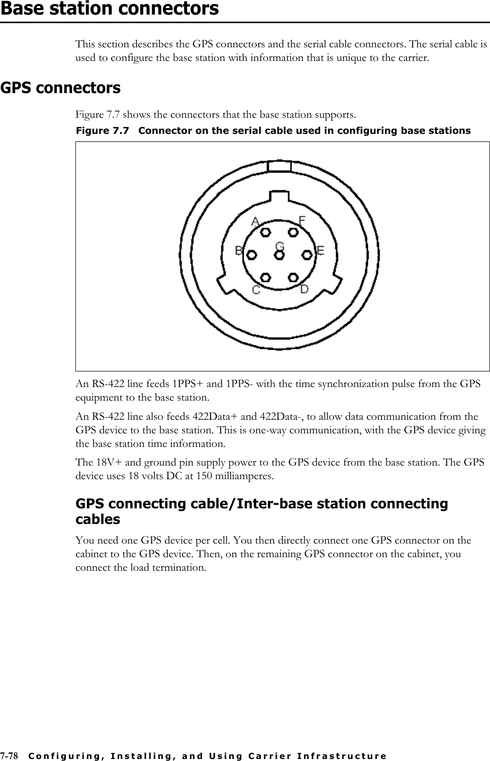 7-78 Configuring, Installing, and Using Carrier InfrastructureBase station connectorsThis section describes the GPS connectors and the serial cable connectors. The serial cable is used to configure the base station with information that is unique to the carrier. GPS connectorsFigure 7.7 shows the connectors that the base station supports.An RS-422 line feeds 1PPS+ and 1PPS- with the time synchronization pulse from the GPS equipment to the base station. An RS-422 line also feeds 422Data+ and 422Data-, to allow data communication from the GPS device to the base station. This is one-way communication, with the GPS device giving the base station time information. The 18V+ and ground pin supply power to the GPS device from the base station. The GPS device uses 18 volts DC at 150 milliamperes.GPS connecting cable/Inter-base station connecting cablesYou need one GPS device per cell. You then directly connect one GPS connector on the cabinet to the GPS device. Then, on the remaining GPS connector on the cabinet, you connect the load termination.Figure 7.7 Connector on the serial cable used in configuring base stations