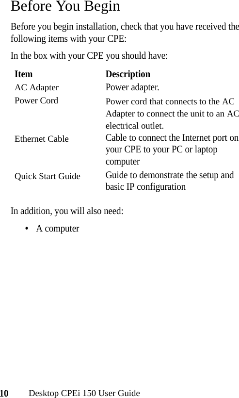 10Desktop CPEi 150 User GuideBefore You BeginBefore you begin installation, check that you have received the following items with your CPE:In the box with your CPE you should have:In addition, you will also need:•A computerItem DescriptionAC AdapterPower adapter.Power Cord Power cord that connects to the AC Adapter to connect the unit to an AC electrical outlet.Ethernet CableCable to connect the Internet port on your CPE to your PC or laptop computerQuick Start GuideGuide to demonstrate the setup and basic IP configuration