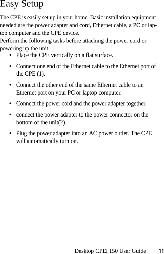 11Desktop CPEi 150 User GuideEasy SetupThe CPE is easily set up in your home. Basic installation equipment needed are the power adapter and cord, Ethernet cable, a PC or lap-top computer and the CPE device.Perform the following tasks before attaching the power cord or powering up the unit:•Place the CPE vertically on a flat surface.•Connect one end of the Ethernet cable to the Ethernet port of the CPE (1). •Connect the other end of the same Ethernet cable to an Ethernet port on your PC or laptop computer.•Connect the power cord and the power adapter together.•connect the power adapter to the power connector on the bottom of the unit(2).•Plug the power adapter into an AC power outlet. The CPE will automatically turn on.