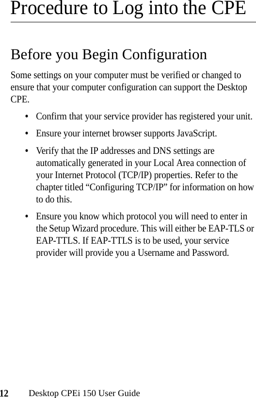 12Desktop CPEi 150 User GuideProcedure to Log into the CPEBefore you Begin ConfigurationSome settings on your computer must be verified or changed to ensure that your computer configuration can support the Desktop CPE. •Confirm that your service provider has registered your unit.•Ensure your internet browser supports JavaScript.•Verify that the IP addresses and DNS settings are automatically generated in your Local Area connection of your Internet Protocol (TCP/IP) properties. Refer to the chapter titled “Configuring TCP/IP” for information on how to do this.•Ensure you know which protocol you will need to enter in the Setup Wizard procedure. This will either be EAP-TLS or EAP-TTLS. If EAP-TTLS is to be used, your service provider will provide you a Username and Password.