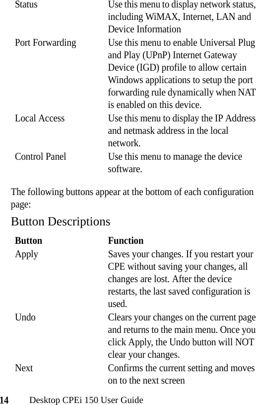 14Desktop CPEi 150 User GuideThe following buttons appear at the bottom of each configuration page:Button DescriptionsStatus Use this menu to display network status, including WiMAX, Internet, LAN and Device InformationPort Forwarding Use this menu to enable Universal Plug and Play (UPnP) Internet Gateway Device (IGD) profile to allow certain Windows applications to setup the port forwarding rule dynamically when NAT is enabled on this device.Local Access Use this menu to display the IP Address and netmask address in the local network.Control Panel Use this menu to manage the device software. Button FunctionApply Saves your changes. If you restart your CPE without saving your changes, all changes are lost. After the device restarts, the last saved configuration is used.Undo Clears your changes on the current page and returns to the main menu. Once you click Apply, the Undo button will NOT clear your changes.Next Confirms the current setting and moves on to the next screen