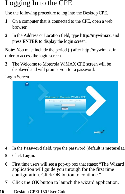 16Desktop CPEi 150 User GuideLogging In to the CPEUse the following procedure to log into the Desktop CPE.1On a computer that is connected to the CPE, open a web browser.2In the Address or Location field, type http://mywimax. and press ENTER to display the login screen.Note: You must include the period (.) after http://mywimax. in order to access the login screen.3The Welcome to Motorola WiMAX CPE screen will be displayed and will prompt you for a password.Login Screen4In the Password field, type the password (default is motorola).5Click Login. 6First time users will see a pop-up box that states: “The Wizard application will guide you through for the first time configuration. Click OK button to continue.”7Click the OK button to launch the wizard application.