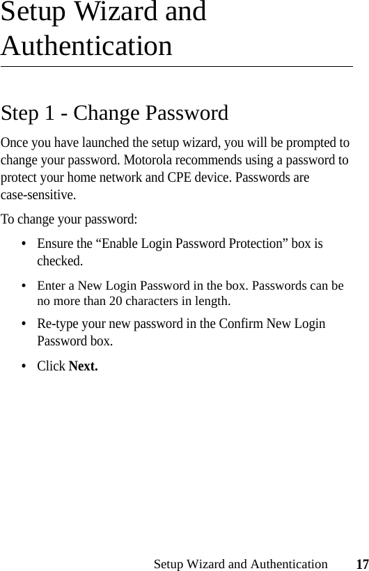 17Setup Wizard and AuthenticationSetup Wizard and AuthenticationStep 1 - Change PasswordOnce you have launched the setup wizard, you will be prompted to change your password. Motorola recommends using a password to protect your home network and CPE device. Passwords are case-sensitive.To change your password:•Ensure the “Enable Login Password Protection” box is checked.•Enter a New Login Password in the box. Passwords can be no more than 20 characters in length.•Re-type your new password in the Confirm New Login Password box.•Click Next.
