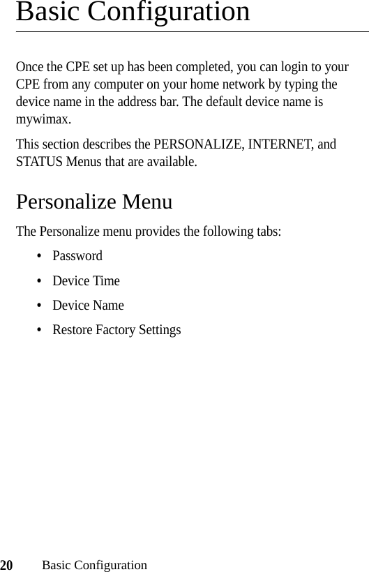 20Basic ConfigurationBasic ConfigurationOnce the CPE set up has been completed, you can login to your CPE from any computer on your home network by typing the device name in the address bar. The default device name is mywimax.This section describes the PERSONALIZE, INTERNET, and STATUS Menus that are available.Personalize MenuThe Personalize menu provides the following tabs:•Password •Device Time•Device Name•Restore Factory Settings