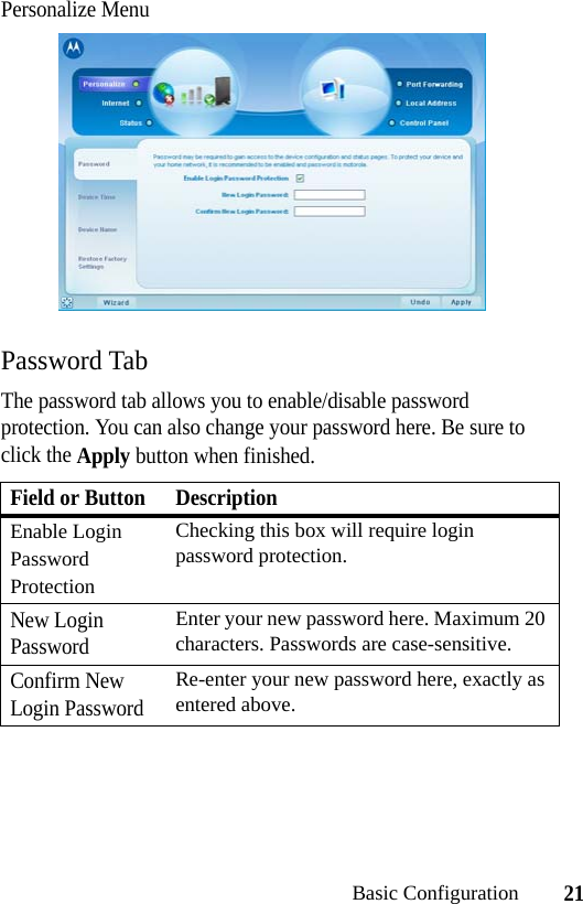 21Basic ConfigurationPersonalize MenuPassword TabThe password tab allows you to enable/disable password protection. You can also change your password here. Be sure to click the Apply button when finished.Field or Button DescriptionEnable Login Password ProtectionChecking this box will require login password protection.New Login PasswordEnter your new password here. Maximum 20 characters. Passwords are case-sensitive.Confirm New Login PasswordRe-enter your new password here, exactly as entered above.