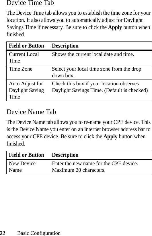22Basic ConfigurationDevice Time TabThe Device Time tab allows you to establish the time zone for your location. It also allows you to automatically adjust for Daylight Savings Time if necessary. Be sure to click the Apply button when finished.Device Name TabThe Device Name tab allows you to re-name your CPE device. This is the Device Name you enter on an internet browser address bar to access your CPE device. Be sure to click the Apply button when finished.Field or Button DescriptionCurrent Local TimeShows the current local date and time.Time Zone Select your local time zone from the drop down box.Auto Adjust for Daylight Saving TimeCheck this box if your location observes Daylight Savings Time. (Default is checked)Field or Button DescriptionNew Device NameEnter the new name for the CPE device. Maximum 20 characters.