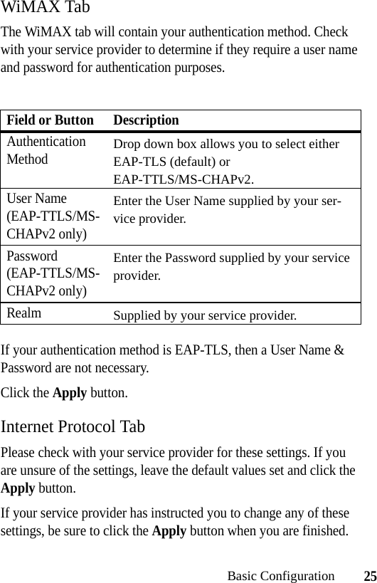 25Basic ConfigurationWiMAX TabThe WiMAX tab will contain your authentication method. Check with your service provider to determine if they require a user name and password for authentication purposes. If your authentication method is EAP-TLS, then a User Name &amp; Password are not necessary.Click the Apply button.Internet Protocol TabPlease check with your service provider for these settings. If you are unsure of the settings, leave the default values set and click the Apply button.If your service provider has instructed you to change any of these settings, be sure to click the Apply button when you are finished.Field or Button DescriptionAuthentication MethodDrop down box allows you to select either EAP-TLS (default) or EAP-TTLS/MS-CHAPv2. User Name (EAP-TTLS/MS-CHAPv2 only)Enter the User Name supplied by your ser-vice provider.Password (EAP-TTLS/MS-CHAPv2 only)Enter the Password supplied by your service provider.RealmSupplied by your service provider.
