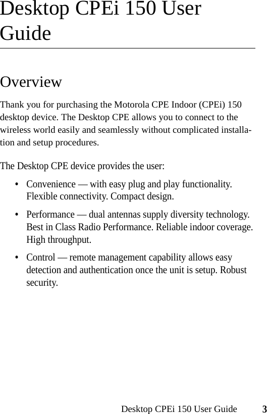 3Desktop CPEi 150 User GuideDesktop CPEi 150 User GuideOverviewThank you for purchasing the Motorola CPE Indoor (CPEi) 150 desktop device. The Desktop CPE allows you to connect to the wireless world easily and seamlessly without complicated installa-tion and setup procedures. The Desktop CPE device provides the user:•Convenience — with easy plug and play functionality. Flexible connectivity. Compact design.•Performance — dual antennas supply diversity technology. Best in Class Radio Performance. Reliable indoor coverage. High throughput.•Control — remote management capability allows easy detection and authentication once the unit is setup. Robust security.