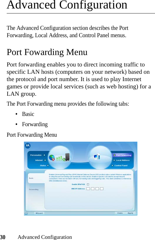 30Advanced ConfigurationAdvanced ConfigurationThe Advanced Configuration section describes the Port Forwarding, Local Address, and Control Panel menus.Port Fowarding MenuPort forwarding enables you to direct incoming traffic to specific LAN hosts (computers on your network) based on the protocol and port number. It is used to play Internet games or provide local services (such as web hosting) for a LAN group.The Port Forwarding menu provides the following tabs:•Basic•ForwardingPort Forwarding Menu