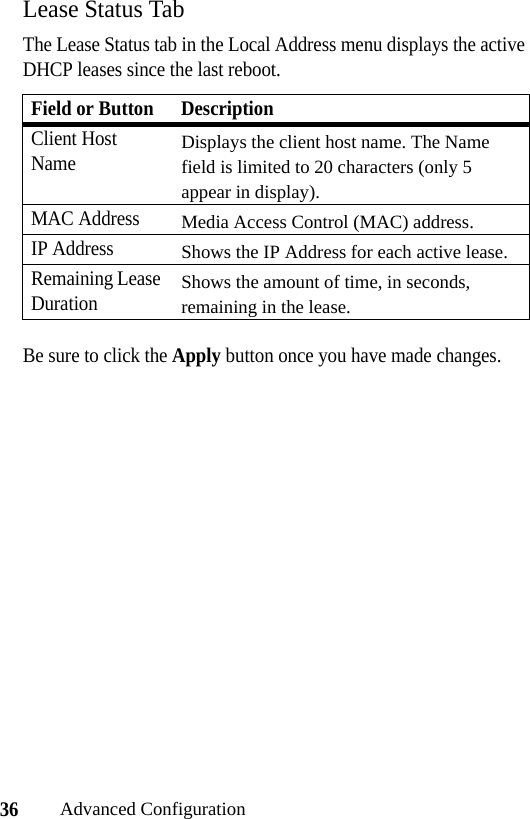 36Advanced ConfigurationLease Status TabThe Lease Status tab in the Local Address menu displays the active DHCP leases since the last reboot.Be sure to click the Apply button once you have made changes.Field or Button DescriptionClient Host NameDisplays the client host name. The Name field is limited to 20 characters (only 5 appear in display).MAC AddressMedia Access Control (MAC) address. IP AddressShows the IP Address for each active lease.Remaining Lease DurationShows the amount of time, in seconds, remaining in the lease.