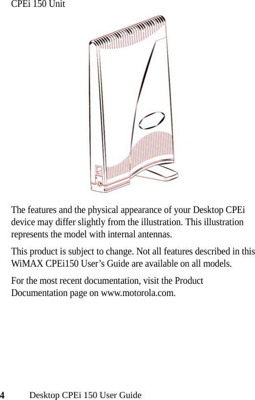 4Desktop CPEi 150 User GuideCPEi 150 UnitThe features and the physical appearance of your Desktop CPEi device may differ slightly from the illustration. This illustration represents the model with internal antennas.This product is subject to change. Not all features described in this WiMAX CPEi150 User’s Guide are available on all models.For the most recent documentation, visit the Product Documentation page on www.motorola.com.