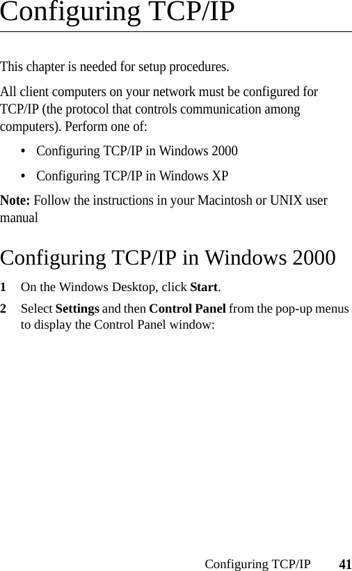 41Configuring TCP/IPConfiguring TCP/IPThis chapter is needed for setup procedures.All client computers on your network must be configured for TCP/IP (the protocol that controls communication among computers). Perform one of:•Configuring TCP/IP in Windows 2000•Configuring TCP/IP in Windows XPNote: Follow the instructions in your Macintosh or UNIX user manualConfiguring TCP/IP in Windows 20001On the Windows Desktop, click Start.2Select Settings and then Control Panel from the pop-up menus to display the Control Panel window: