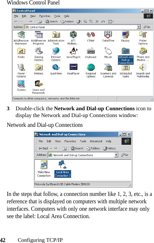 42Configuring TCP/IPWindows Control Panel3Double-click the Network and Dial-up Connections icon to display the Network and Dial-up Connections window:Network and Dial-up ConnectionsIn the steps that follow, a connection number like 1, 2, 3, etc., is a reference that is displayed on computers with multiple network interfaces. Computers with only one network interface may only see the label: Local Area Connection.