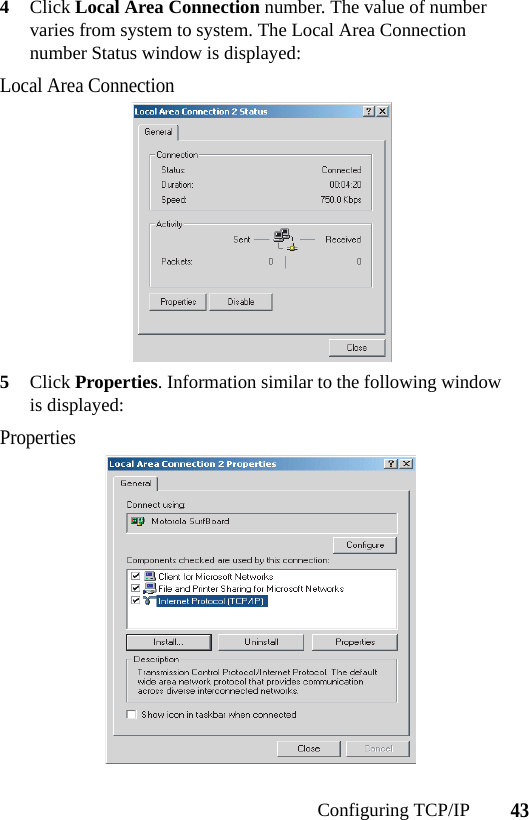 43Configuring TCP/IP4Click Local Area Connection number. The value of number varies from system to system. The Local Area Connection number Status window is displayed:Local Area Connection5Click Properties. Information similar to the following window is displayed:Properties