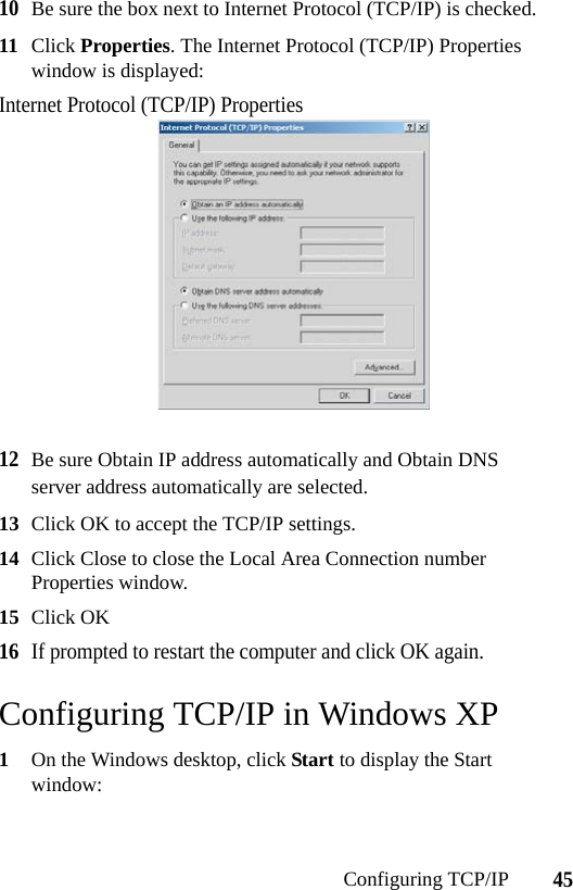 45Configuring TCP/IP10Be sure the box next to Internet Protocol (TCP/IP) is checked.11 Click Properties. The Internet Protocol (TCP/IP) Properties window is displayed:Internet Protocol (TCP/IP) Properties12Be sure Obtain IP address automatically and Obtain DNS server address automatically are selected.13 Click OK to accept the TCP/IP settings.14 Click Close to close the Local Area Connection number Properties window.15 Click OK16If prompted to restart the computer and click OK again.Configuring TCP/IP in Windows XP1On the Windows desktop, click Start to display the Start window: