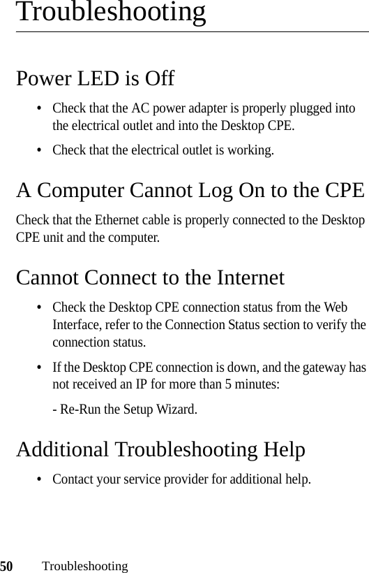 50TroubleshootingTroubleshootingPower LED is Off•Check that the AC power adapter is properly plugged into the electrical outlet and into the Desktop CPE.•Check that the electrical outlet is working.A Computer Cannot Log On to the CPECheck that the Ethernet cable is properly connected to the Desktop CPE unit and the computer.Cannot Connect to the Internet•Check the Desktop CPE connection status from the Web Interface, refer to the Connection Status section to verify the connection status.•If the Desktop CPE connection is down, and the gateway has not received an IP for more than 5 minutes:- Re-Run the Setup Wizard.Additional Troubleshooting Help•Contact your service provider for additional help.