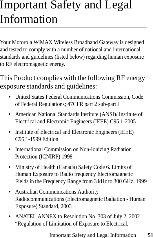 51Important Safety and Legal InformationImportant Safety and Legal InformationYour Motorola WiMAX Wireless Broadband Gateway is designed and tested to comply with a number of national and international standards and guidelines (listed below) regarding human exposure to RF electromagnetic energy.This Product complies with the following RF energy exposure standards and guidelines:•United States Federal Communications Commission, Code of Federal Regulations; 47CFR part 2 sub-part J•American National Standards Institute (ANSI)/ Institute of Electrical and Electronic Engineers (IEEE) C95 1-2005•Institute of Electrical and Electronic Engineers (IEEE) C95.1-1999 Edition•International Commission on Non-Ionizing Radiation Protection (ICNIRP) 1998•Ministry of Health (Canada) Safety Code 6. Limits of Human Exposure to Radio frequency Electromagnetic Fields in the Frequency Range from 3 kHz to 300 GHz, 1999•Australian Communications Authority Radiocommunications (Electromagnetic Radiation - Human Exposure) Standard, 2003•ANATEL ANNEX to Resolution No. 303 of July 2, 2002 “Regulation of Limitation of Exposure to Electrical, 