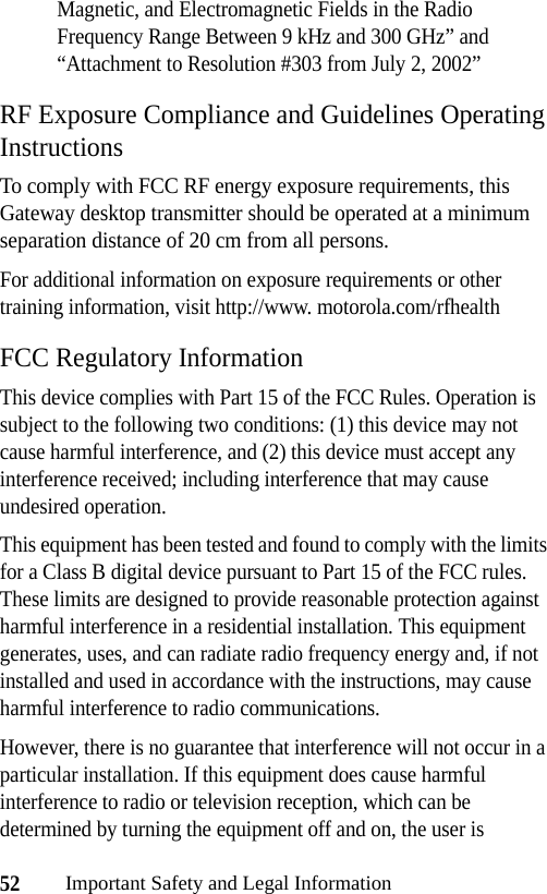 52Important Safety and Legal InformationMagnetic, and Electromagnetic Fields in the Radio Frequency Range Between 9 kHz and 300 GHz” and “Attachment to Resolution #303 from July 2, 2002”RF Exposure Compliance and Guidelines Operating InstructionsTo comply with FCC RF energy exposure requirements, this Gateway desktop transmitter should be operated at a minimum separation distance of 20 cm from all persons.For additional information on exposure requirements or other training information, visit http://www. motorola.com/rfhealthFCC Regulatory InformationThis device complies with Part 15 of the FCC Rules. Operation is subject to the following two conditions: (1) this device may not cause harmful interference, and (2) this device must accept any interference received; including interference that may cause undesired operation.This equipment has been tested and found to comply with the limits for a Class B digital device pursuant to Part 15 of the FCC rules. These limits are designed to provide reasonable protection against harmful interference in a residential installation. This equipment generates, uses, and can radiate radio frequency energy and, if not installed and used in accordance with the instructions, may cause harmful interference to radio communications.However, there is no guarantee that interference will not occur in a particular installation. If this equipment does cause harmful interference to radio or television reception, which can be determined by turning the equipment off and on, the user is 