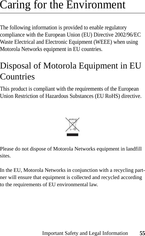 55Important Safety and Legal InformationCaring for the EnvironmentThe following information is provided to enable regulatory compliance with the European Union (EU) Directive 2002/96/EC Waste Electrical and Electronic Equipment (WEEE) when using Motorola Networks equipment in EU countries.Disposal of Motorola Equipment in EU CountriesThis product is compliant with the requirements of the European Union Restriction of Hazardous Substances (EU RoHS) directive.Please do not dispose of Motorola Networks equipment in landfill sites.In the EU, Motorola Networks in conjunction with a recycling part-ner will ensure that equipment is collected and recycled according to the requirements of EU environmental law.
