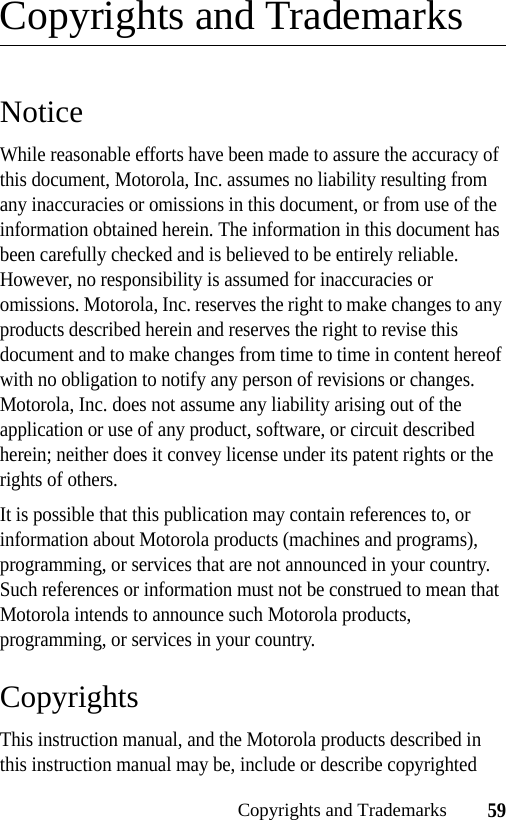 59Copyrights and TrademarksCopyrights and TrademarksNoticeWhile reasonable efforts have been made to assure the accuracy of this document, Motorola, Inc. assumes no liability resulting from any inaccuracies or omissions in this document, or from use of the information obtained herein. The information in this document has been carefully checked and is believed to be entirely reliable. However, no responsibility is assumed for inaccuracies or omissions. Motorola, Inc. reserves the right to make changes to any products described herein and reserves the right to revise this document and to make changes from time to time in content hereof with no obligation to notify any person of revisions or changes. Motorola, Inc. does not assume any liability arising out of the application or use of any product, software, or circuit described herein; neither does it convey license under its patent rights or the rights of others.It is possible that this publication may contain references to, or information about Motorola products (machines and programs), programming, or services that are not announced in your country. Such references or information must not be construed to mean that Motorola intends to announce such Motorola products, programming, or services in your country.CopyrightsThis instruction manual, and the Motorola products described in this instruction manual may be, include or describe copyrighted 