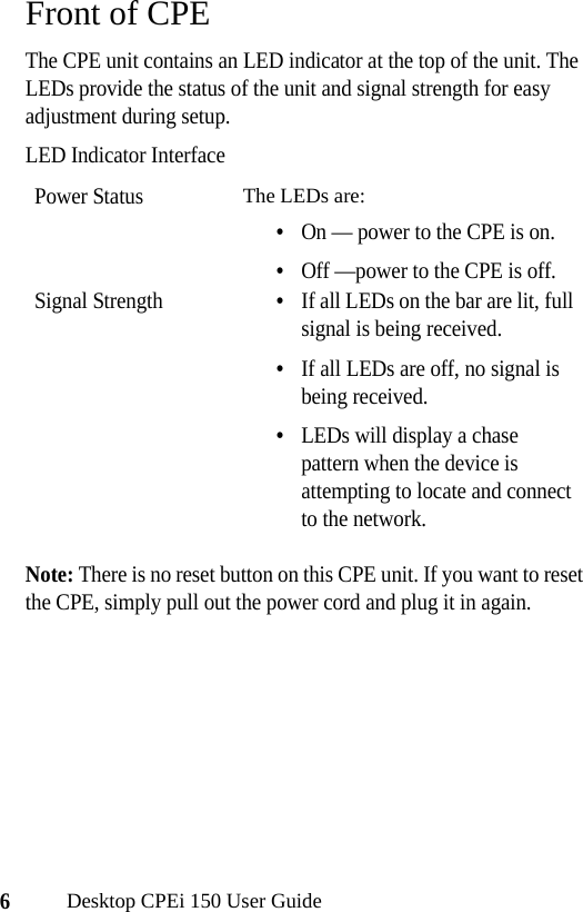 6Desktop CPEi 150 User GuideFront of CPEThe CPE unit contains an LED indicator at the top of the unit. The LEDs provide the status of the unit and signal strength for easy adjustment during setup.LED Indicator InterfaceNote: There is no reset button on this CPE unit. If you want to reset the CPE, simply pull out the power cord and plug it in again.Power Status The LEDs are:•On — power to the CPE is on.•Off —power to the CPE is off.Signal Strength•If all LEDs on the bar are lit, full signal is being received.•If all LEDs are off, no signal is being received.•LEDs will display a chase pattern when the device is attempting to locate and connect to the network.