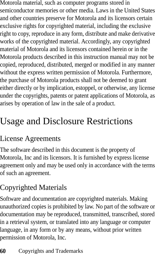 60Copyrights and TrademarksMotorola material, such as computer programs stored in semiconductor memories or other media. Laws in the United States and other countries preserve for Motorola and its licensors certain exclusive rights for copyrighted material, including the exclusive right to copy, reproduce in any form, distribute and make derivative works of the copyrighted material. Accordingly, any copyrighted material of Motorola and its licensors contained herein or in the Motorola products described in this instruction manual may not be copied, reproduced, distributed, merged or modified in any manner without the express written permission of Motorola. Furthermore, the purchase of Motorola products shall not be deemed to grant either directly or by implication, estoppel, or otherwise, any license under the copyrights, patents or patent applications of Motorola, as arises by operation of law in the sale of a product.Usage and Disclosure RestrictionsLicense AgreementsThe software described in this document is the property of Motorola, Inc and its licensors. It is furnished by express license agreement only and may be used only in accordance with the terms of such an agreement.Copyrighted MaterialsSoftware and documentation are copyrighted materials. Making unauthorized copies is prohibited by law. No part of the software or documentation may be reproduced, transmitted, transcribed, stored in a retrieval system, or translated into any language or computer language, in any form or by any means, without prior written permission of Motorola, Inc.