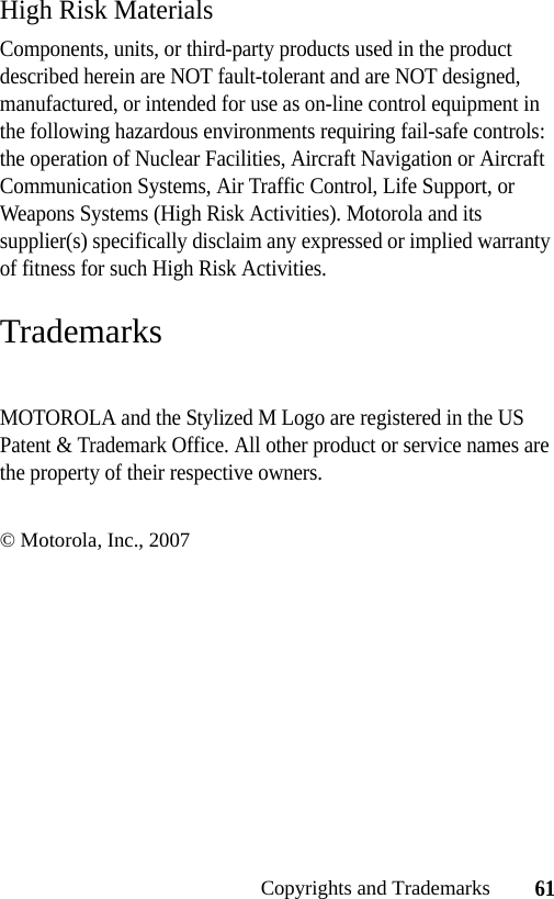 61Copyrights and TrademarksHigh Risk MaterialsComponents, units, or third-party products used in the product described herein are NOT fault-tolerant and are NOT designed, manufactured, or intended for use as on-line control equipment in the following hazardous environments requiring fail-safe controls: the operation of Nuclear Facilities, Aircraft Navigation or Aircraft Communication Systems, Air Traffic Control, Life Support, or Weapons Systems (High Risk Activities). Motorola and its supplier(s) specifically disclaim any expressed or implied warranty of fitness for such High Risk Activities.TrademarksMOTOROLA and the Stylized M Logo are registered in the US Patent &amp; Trademark Office. All other product or service names are the property of their respective owners.© Motorola, Inc., 2007