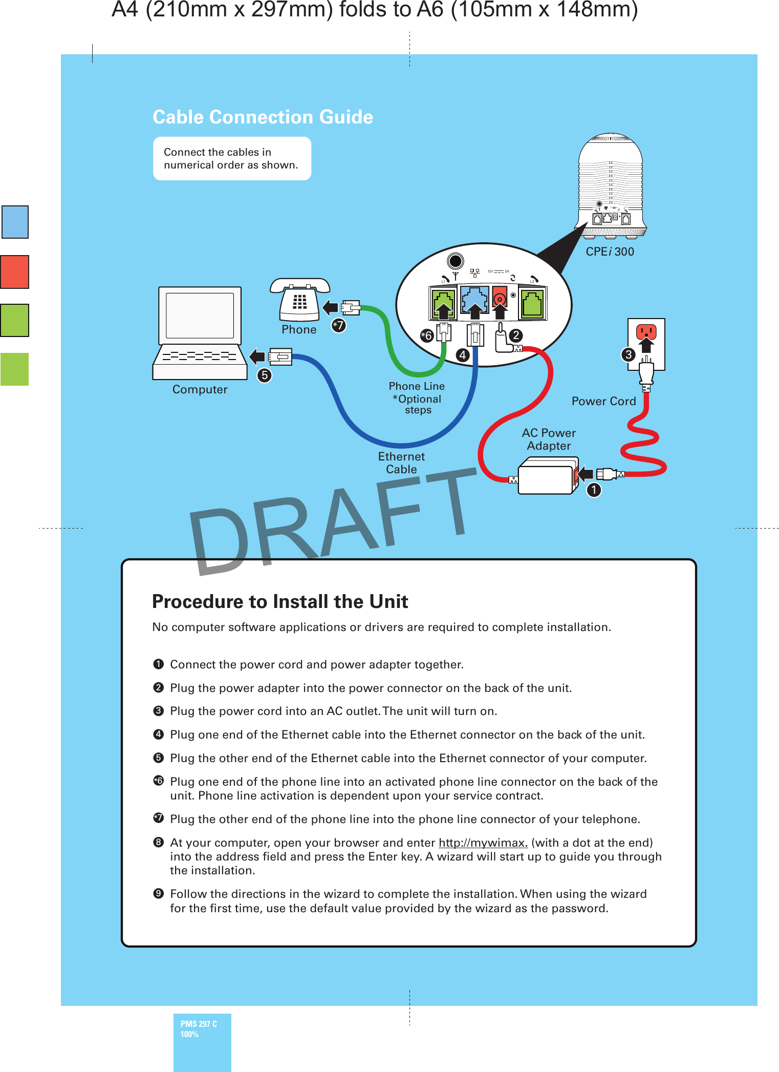 12V 2A12V 2AComputerPhonePower CordAC PowerAdapterEthernetCableCPEi 300Phone Line*Optional stepsL1 L2L2L1Connect the cables in numerical order as shown.Cable Connection Guide12*6345*7No computer software applications or drivers are required to complete installation. Connect the power cord and power adapter together. Plug the power adapter into the power connector on the back of the unit. Plug the power cord into an AC outlet. The unit will turn on. Plug one end of the Ethernet cable into the Ethernet connector on the back of the unit. Plug the other end of the Ethernet cable into the Ethernet connector of your computer.  Plug one end of the phone line into an activated phone line connector on the back of the unit. Phone line activation is dependent upon your service contract. Plug the other end of the phone line into the phone line connector of your telephone.  At your computer, open your browser and enter http://mywimax. (with a dot at the end) into the address ﬁeld and press the Enter key. A wizard will start up to guide you through the installation. Follow the directions in the wizard to complete the installation. When using the wizard for the ﬁrst time, use the default value provided by the wizard as the password.Procedure to Install the Unit5*6*7894321DRAFTPMS 297 C100%A4 (210mm x 297mm) folds to A6 (105mm x 148mm)