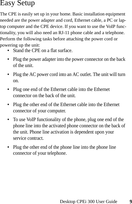 9Desktop CPEi 300 User GuideEasy SetupThe CPE is easily set up in your home. Basic installation equipment needed are the power adapter and cord, Ethernet cable, a PC or lap-top computer and the CPE device. If you want to use the VoIP func-tionality, you will also need an RJ-11 phone cable and a telephone.Perform the following tasks before attaching the power cord or powering up the unit:•Stand the CPE on a flat surface.•Plug the power adapter into the power connector on the back of the unit.•Plug the AC power cord into an AC outlet. The unit will turn on.•Plug one end of the Ethernet cable into the Ethernet connector on the back of the unit.•Plug the other end of the Ethernet cable into the Ethernet connector of your computer.•To use VoIP functionality of the phone, plug one end of the phone line into the activated phone connector on the back of the unit. Phone line activation is dependent upon your service contract.•Plug the other end of the phone line into the phone line connector of your telephone.