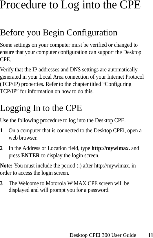 11Desktop CPEi 300 User GuideProcedure to Log into the CPEBefore you Begin ConfigurationSome settings on your computer must be verified or changed to ensure that your computer configuration can support the Desktop CPE. Verify that the IP addresses and DNS settings are automatically generated in your Local Area connection of your Internet Protocol (TCP/IP) properties. Refer to the chapter titled “Configuring TCP/IP” for information on how to do this.Logging In to the CPEUse the following procedure to log into the Desktop CPE.1On a computer that is connected to the Desktop CPEi, open a web browser.2In the Address or Location field, type http://mywimax. and press ENTER to display the login screen.Note: You must include the period (.) after http://mywimax. in order to access the login screen.3The Welcome to Motorola WiMAX CPE screen will be displayed and will prompt you for a password.