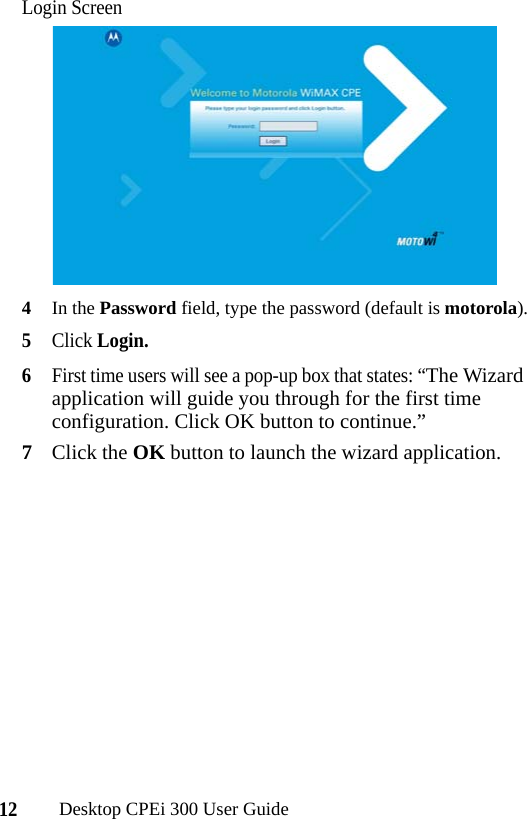 12Desktop CPEi 300 User GuideLogin Screen4In the Password field, type the password (default is motorola).5Click Login. 6First time users will see a pop-up box that states: “The Wizard application will guide you through for the first time configuration. Click OK button to continue.”7Click the OK button to launch the wizard application.