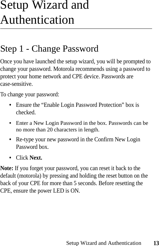 13Setup Wizard and AuthenticationSetup Wizard and AuthenticationStep 1 - Change PasswordOnce you have launched the setup wizard, you will be prompted to change your password. Motorola recommends using a password to protect your home network and CPE device. Passwords are case-sensitive.To change your password:•Ensure the “Enable Login Password Protection” box is checked.•Enter a New Login Password in the box. Passwords can be no more than 20 characters in length.•Re-type your new password in the Confirm New Login Password box.•Click Next.Note: If you forget your password, you can reset it back to the default (motorola) by pressing and holding the reset button on the back of your CPE for more than 5 seconds. Before resetting the CPE, ensure the power LED is ON.