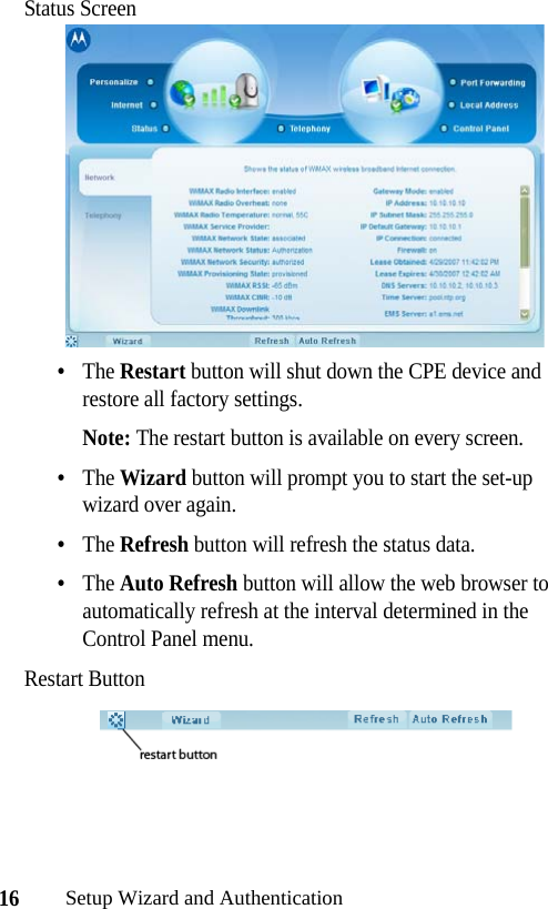 16Setup Wizard and AuthenticationStatus Screen•The Restart button will shut down the CPE device and restore all factory settings. Note: The restart button is available on every screen.•The Wizard button will prompt you to start the set-up wizard over again.•The Refresh button will refresh the status data.•The Auto Refresh button will allow the web browser to automatically refresh at the interval determined in the Control Panel menu.Restart Button