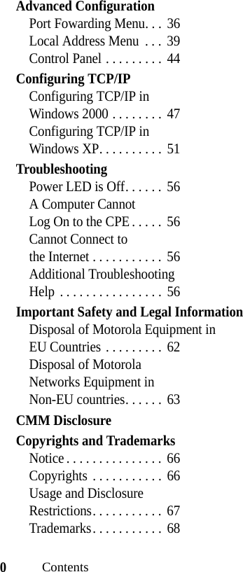 0ContentsAdvanced ConfigurationPort Fowarding Menu. . .  36Local Address Menu  . . .  39Control Panel . . . . . . . . .  44Configuring TCP/IPConfiguring TCP/IP in Windows 2000 . . . . . . . .  47Configuring TCP/IP in Windows XP. . . . . . . . . .  51TroubleshootingPower LED is Off. . . . . .  56A Computer Cannot Log On to the CPE . . . . .  56Cannot Connect to the Internet . . . . . . . . . . .  56Additional Troubleshooting Help . . . . . . . . . . . . . . . .  56Important Safety and Legal InformationDisposal of Motorola Equipment in EU Countries . . . . . . . . .  62Disposal of Motorola Networks Equipment in Non-EU countries. . . . . .  63CMM DisclosureCopyrights and TrademarksNotice . . . . . . . . . . . . . . .  66Copyrights  . . . . . . . . . . .  66Usage and Disclosure Restrictions. . . . . . . . . . .  67Trademarks. . . . . . . . . . .  68