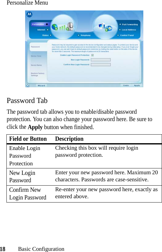 18Basic ConfigurationPersonalize MenuPassword TabThe password tab allows you to enable/disable password protection. You can also change your password here. Be sure to click the Apply button when finished.Field or Button DescriptionEnable Login Password ProtectionChecking this box will require login password protection.New Login PasswordEnter your new password here. Maximum 20 characters. Passwords are case-sensitive.Confirm New Login PasswordRe-enter your new password here, exactly as entered above.