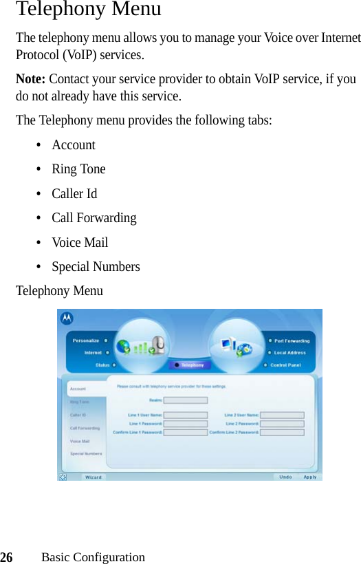 26Basic ConfigurationTelephony MenuThe telephony menu allows you to manage your Voice over Internet Protocol (VoIP) services.Note: Contact your service provider to obtain VoIP service, if you do not already have this service.The Telephony menu provides the following tabs:•Account•Ring Tone•Caller Id•Call Forwarding•Voice Mail•Special NumbersTelephony Menu