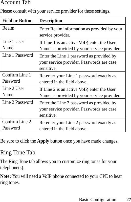 27Basic ConfigurationAccount TabPlease consult with your service provider for these settings.Be sure to click the Apply button once you have made changes.Ring Tone TabThe Ring Tone tab allows you to customize ring tones for your telephone(s). Note: You will need a VoIP phone connected to your CPE to hear ring tones.Field or Button DescriptionRealmEnter Realm information as provided by your service provider.Line 1 User NameIf Line 1 is an active VoIP, enter the User Name as provided by your service provider.Line 1 PasswordEnter the Line 1 password as provided by your service provider. Passwords are case sensitive.Confirm Line 1 PasswordRe-enter your Line 1 password exactly as entered in the field above.Line 2 User NameIf Line 2 is an active VoIP, enter the User Name as provided by your service provider.Line 2 PasswordEnter the Line 2 password as provided by your service provider. Passwords are case sensitive.Confirm Line 2 PasswordRe-enter your Line 2 password exactly as entered in the field above.