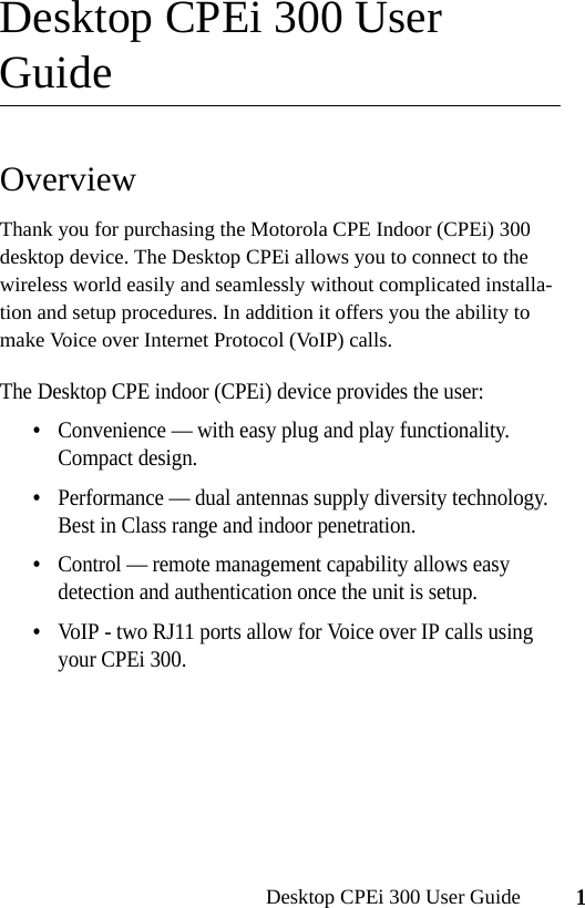 1Desktop CPEi 300 User GuideDesktop CPEi 300 User GuideOverviewThank you for purchasing the Motorola CPE Indoor (CPEi) 300 desktop device. The Desktop CPEi allows you to connect to the wireless world easily and seamlessly without complicated installa-tion and setup procedures. In addition it offers you the ability to make Voice over Internet Protocol (VoIP) calls.The Desktop CPE indoor (CPEi) device provides the user:•Convenience — with easy plug and play functionality. Compact design.•Performance — dual antennas supply diversity technology. Best in Class range and indoor penetration.•Control — remote management capability allows easy detection and authentication once the unit is setup. •VoIP - two RJ11 ports allow for Voice over IP calls using your CPEi 300.