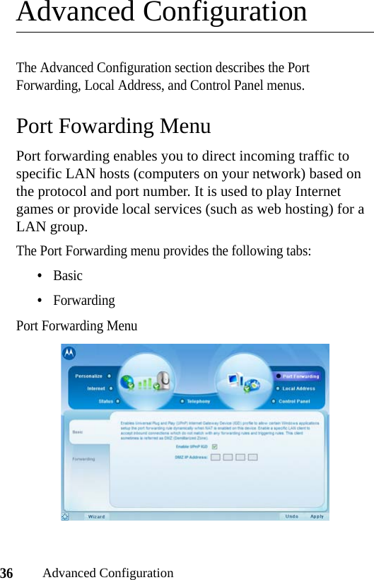 36Advanced ConfigurationAdvanced ConfigurationThe Advanced Configuration section describes the Port Forwarding, Local Address, and Control Panel menus.Port Fowarding MenuPort forwarding enables you to direct incoming traffic to specific LAN hosts (computers on your network) based on the protocol and port number. It is used to play Internet games or provide local services (such as web hosting) for a LAN group.The Port Forwarding menu provides the following tabs:•Basic•ForwardingPort Forwarding Menu