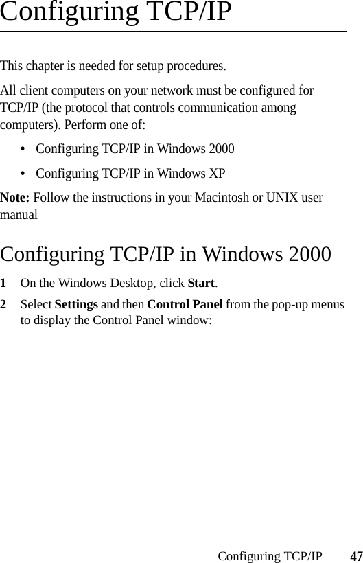 47Configuring TCP/IPConfiguring TCP/IPThis chapter is needed for setup procedures.All client computers on your network must be configured for TCP/IP (the protocol that controls communication among computers). Perform one of:•Configuring TCP/IP in Windows 2000•Configuring TCP/IP in Windows XPNote: Follow the instructions in your Macintosh or UNIX user manualConfiguring TCP/IP in Windows 20001On the Windows Desktop, click Start.2Select Settings and then Control Panel from the pop-up menus to display the Control Panel window: