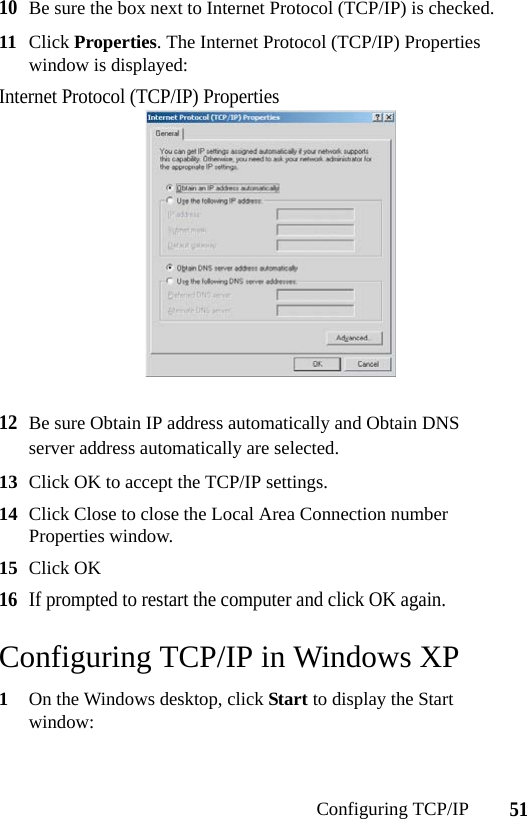 51Configuring TCP/IP10Be sure the box next to Internet Protocol (TCP/IP) is checked.11 Click Properties. The Internet Protocol (TCP/IP) Properties window is displayed:Internet Protocol (TCP/IP) Properties12Be sure Obtain IP address automatically and Obtain DNS server address automatically are selected.13 Click OK to accept the TCP/IP settings.14 Click Close to close the Local Area Connection number Properties window.15 Click OK16If prompted to restart the computer and click OK again.Configuring TCP/IP in Windows XP1On the Windows desktop, click Start to display the Start window: